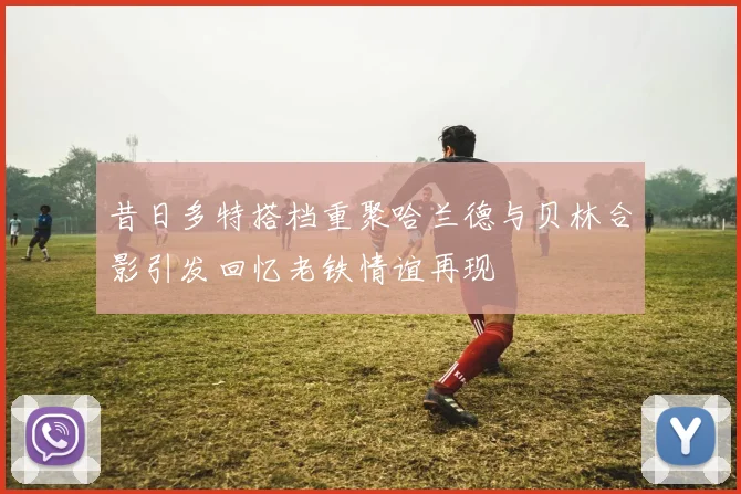 昔日多特搭档重聚哈兰德与贝林合影引发回忆老铁情谊再现