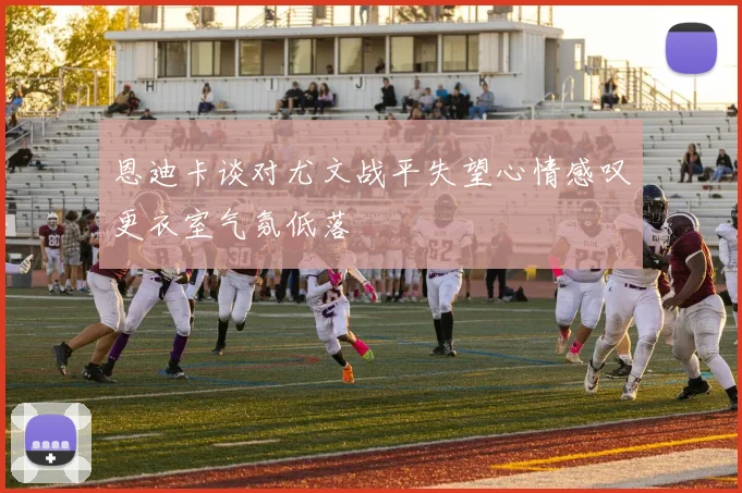 恩迪卡谈对尤文战平失望心情感叹更衣室气氛低落