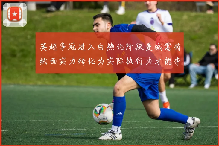 英超争冠进入白热化阶段曼城需将纸面实力转化为实际执行力才能夺冠