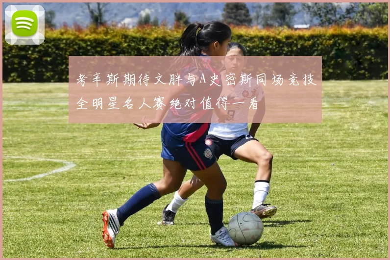 考辛斯期待文胖与A史密斯同场竞技全明星名人赛绝对值得一看