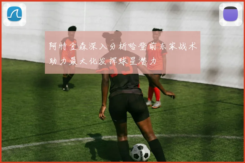 阿特金森深入分析哈登前东家战术助力最大化发挥球星潜力