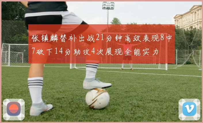 张镇麟替补出战21分钟高效表现8中7砍下14分助攻4次展现全能实力