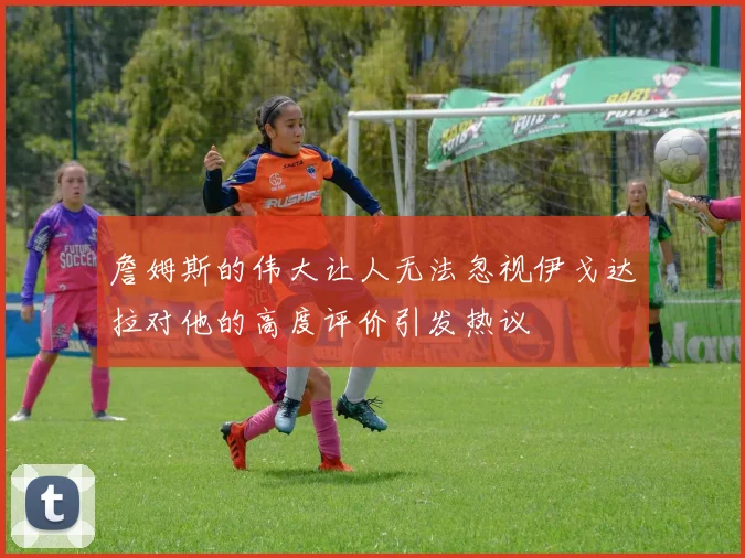 詹姆斯的伟大让人无法忽视伊戈达拉对他的高度评价引发热议