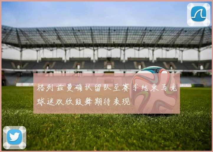 格列兹曼确认留队至赛季结束马竞球迷欢欣鼓舞期待表现