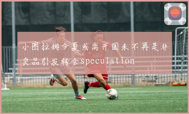 小图拉姆今夏或离开国米不再是非卖品引发转会speculation