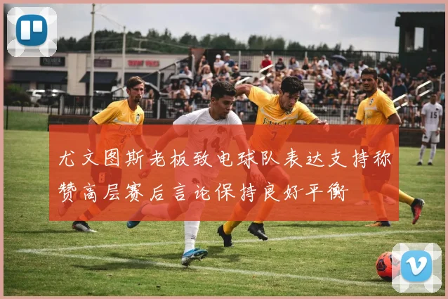 尤文图斯老板致电球队表达支持称赞高层赛后言论保持良好平衡