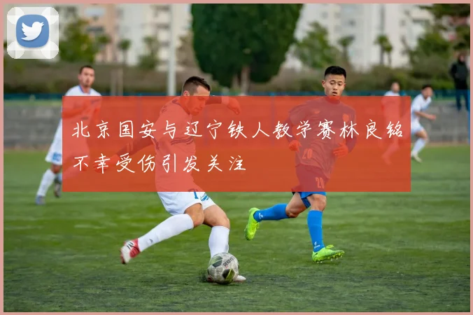 北京国安与辽宁铁人教学赛林良铭不幸受伤引发关注