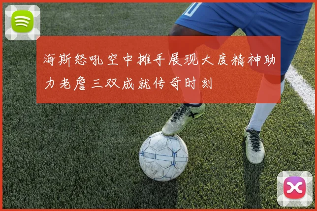 海斯怒吼空中摊手展现大度精神助力老詹三双成就传奇时刻