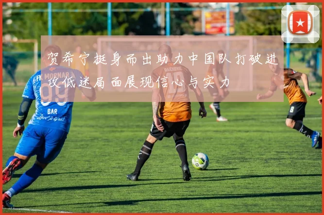 贺希宁挺身而出助力中国队打破进攻低迷局面展现信心与实力