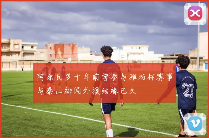 阿尔瓦罗十年前曾参与潍坊杯赛事与泰山绯闻外援结缘已久