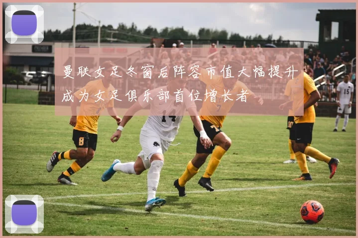 曼联女足冬窗后阵容市值大幅提升成为女足俱乐部首位增长者