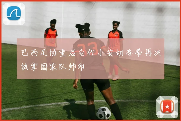 巴西足协重启合作小安切洛蒂再次执掌国家队帅印