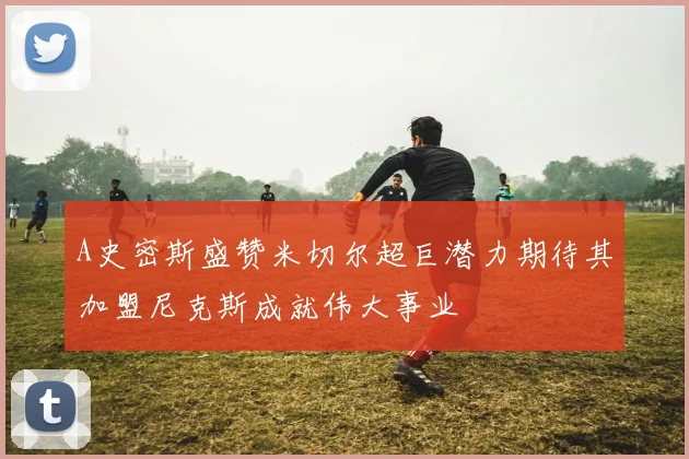 A史密斯盛赞米切尔超巨潜力期待其加盟尼克斯成就伟大事业