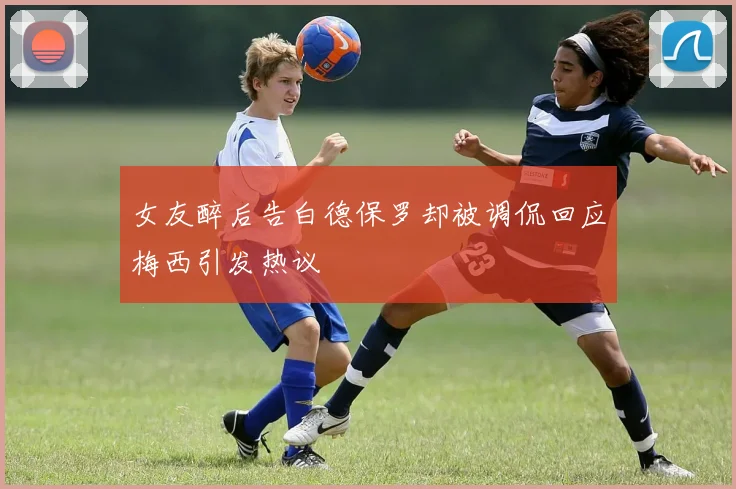 女友醉后告白德保罗却被调侃回应梅西引发热议
