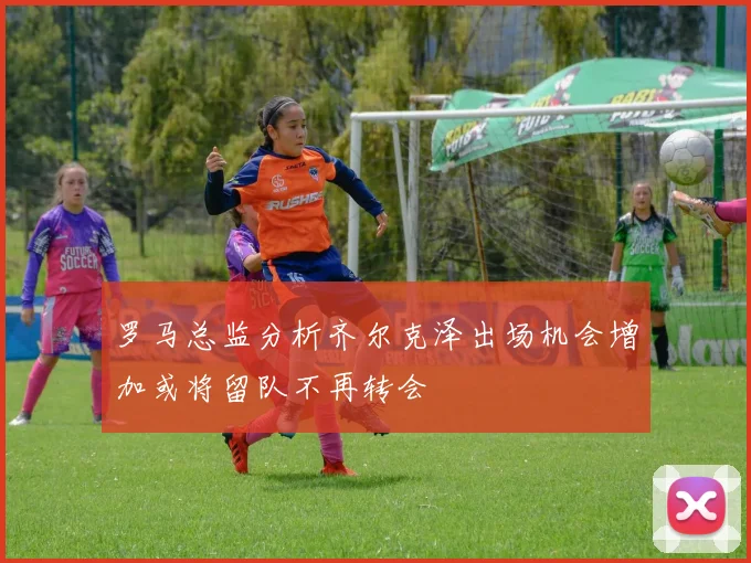 罗马总监分析齐尔克泽出场机会增加或将留队不再转会