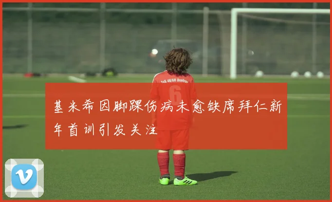 基米希因脚踝伤病未愈缺席拜仁新年首训引发关注