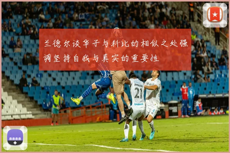 兰德尔谈华子与科比的相似之处强调坚持自我与真实的重要性