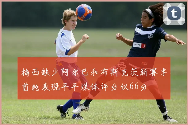 梅西缺少阿尔巴和布斯克茨新赛季首轮表现平平媒体评分仅66分