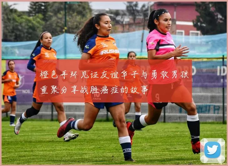 橙色手环见证友谊华子与勇敢男孩重聚分享战胜癌症的故事