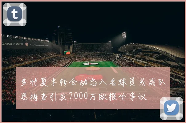 多特夏季转会动态八名球员或离队恩梅查引发7000万欧报价争议
