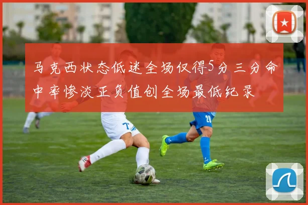 马克西状态低迷全场仅得5分三分命中率惨淡正负值创全场最低纪录