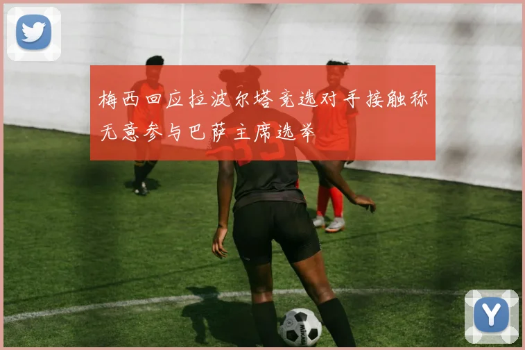 梅西回应拉波尔塔竞选对手接触称无意参与巴萨主席选举