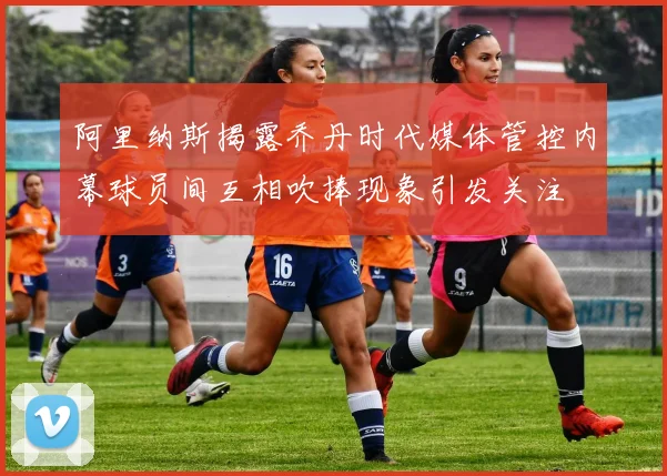 阿里纳斯揭露乔丹时代媒体管控内幕球员间互相吹捧现象引发关注