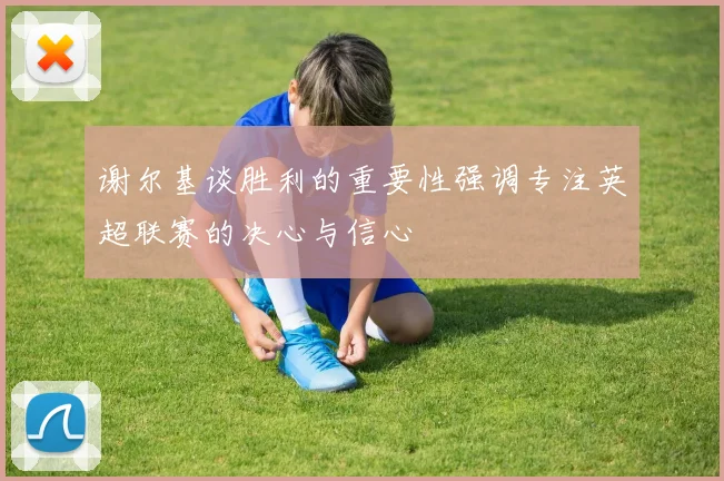 谢尔基谈胜利的重要性强调专注英超联赛的决心与信心