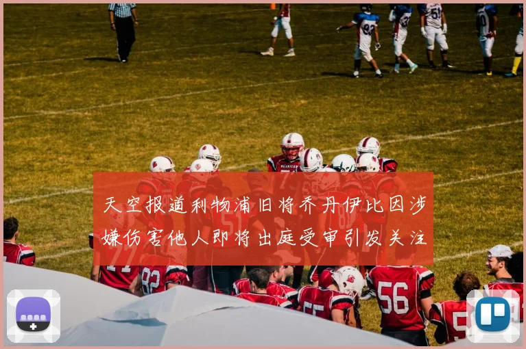 天空报道利物浦旧将乔丹伊比因涉嫌伤害他人即将出庭受审引发关注