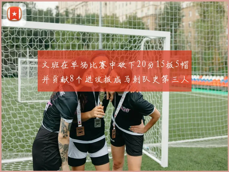 文班在单场比赛中砍下20分15板5帽并贡献8个进攻板成马刺队史第三人追平邓肯伟业