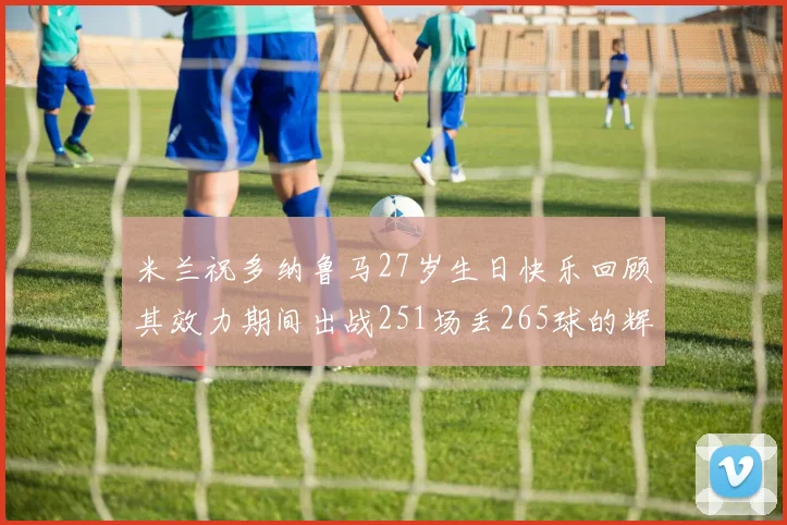 米兰祝多纳鲁马27岁生日快乐回顾其效力期间出战251场丢265球的辉煌历程