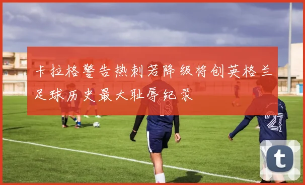 卡拉格警告热刺若降级将创英格兰足球历史最大耻辱纪录