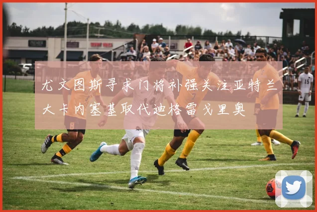 尤文图斯寻求门将补强关注亚特兰大卡内塞基取代迪格雷戈里奥