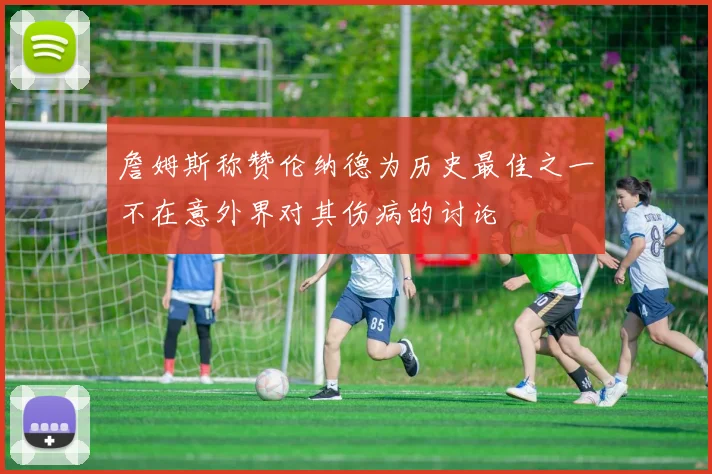 詹姆斯称赞伦纳德为历史最佳之一不在意外界对其伤病的讨论