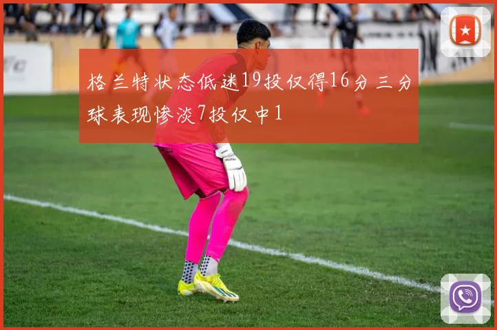 格兰特状态低迷19投仅得16分三分球表现惨淡7投仅中1