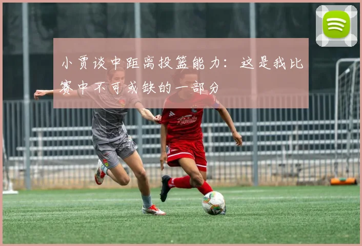 小贾谈中距离投篮能力：这是我比赛中不可或缺的一部分