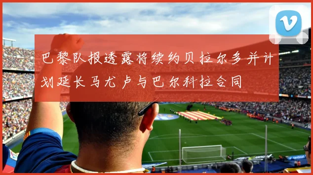 巴黎队报透露将续约贝拉尔多并计划延长马尤卢与巴尔科拉合同