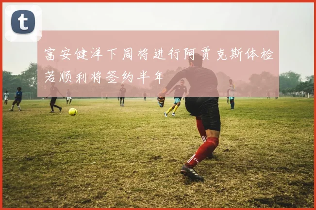 富安健洋下周将进行阿贾克斯体检若顺利将签约半年