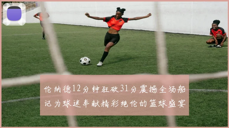 伦纳德12分钟狂砍31分震撼全场船记为球迷奉献精彩绝伦的篮球盛宴